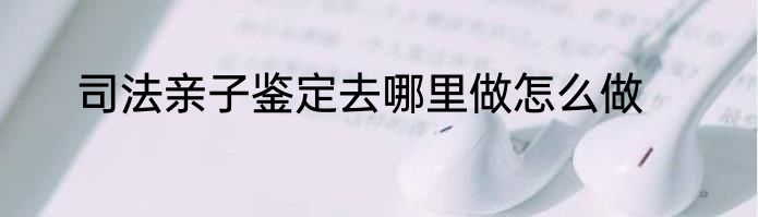 司法亲子鉴定去哪里做怎么做