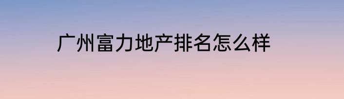 广州富力地产排名怎么样