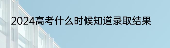 2024高考什么时候知道录取结果