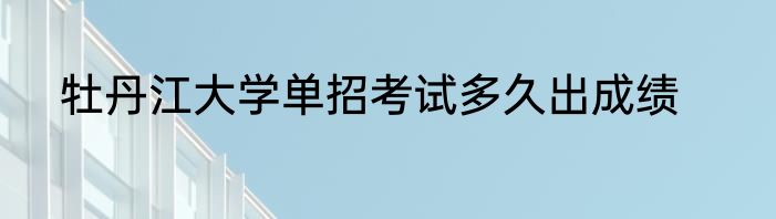 牡丹江大学单招考试多久出成绩