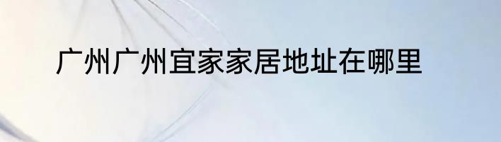 广州广州宜家家居地址在哪里