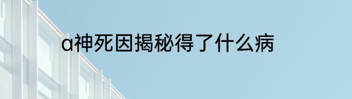 a神死因揭秘得了什么病