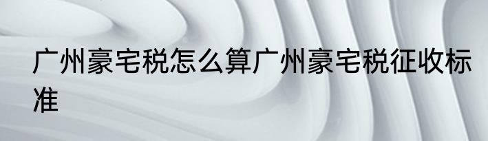 广州豪宅税怎么算广州豪宅税征收标准