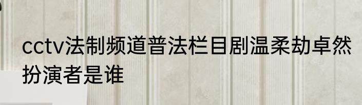 cctv法制频道普法栏目剧温柔劫卓然扮演者是谁