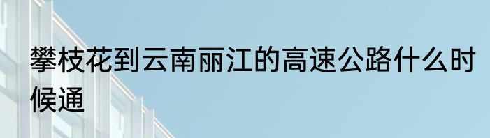 攀枝花到云南丽江的高速公路什么时候通