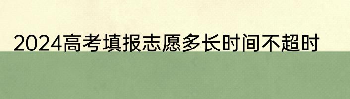 2024高考填报志愿多长时间不超时