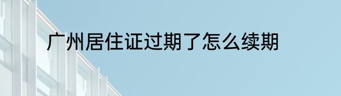 广州居住证过期了怎么续期