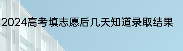 2024高考填志愿后几天知道录取结果