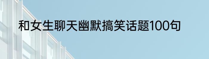 和女生聊天幽默搞笑话题100句