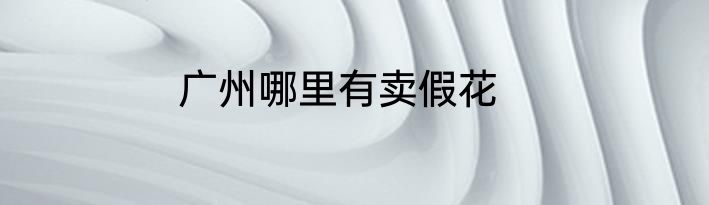 广州哪里有卖假花