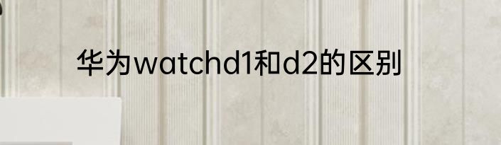 华为watchd1和d2的区别