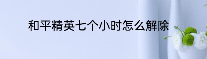 和平精英七个小时怎么解除