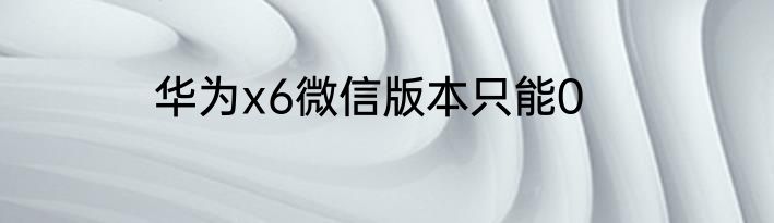 华为x6微信版本只能0