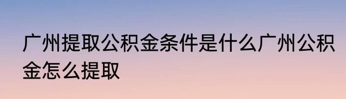广州提取公积金条件是什么广州公积金怎么提取