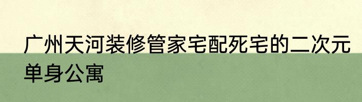 广州天河装修管家宅配死宅的二次元单身公寓