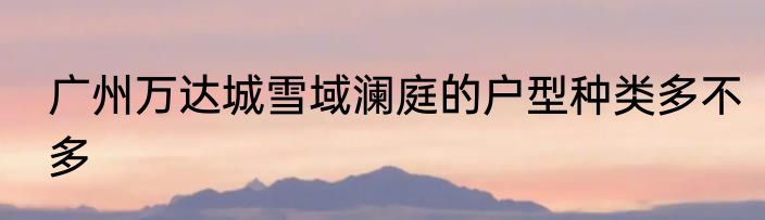 广州万达城雪域澜庭的户型种类多不多