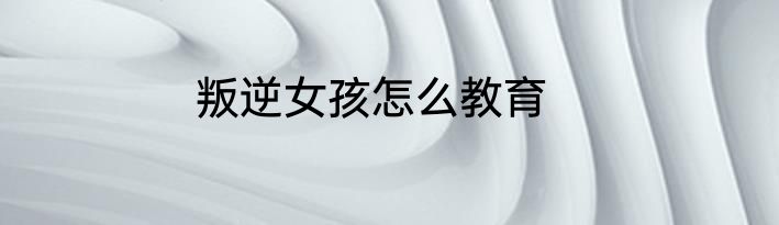 叛逆女孩怎么教育