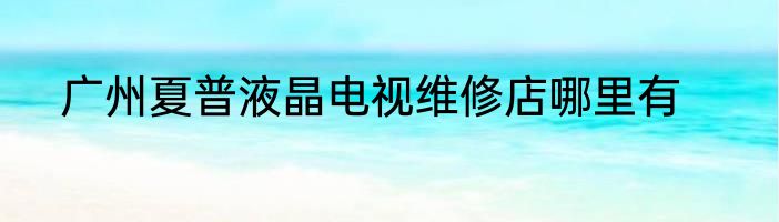 广州夏普液晶电视维修店哪里有