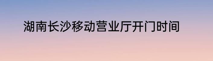 湖南长沙移动营业厅开门时间