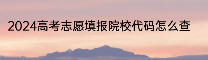 2024高考志愿填报院校代码怎么查