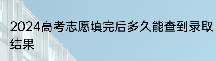 2024高考志愿填完后多久能查到录取结果