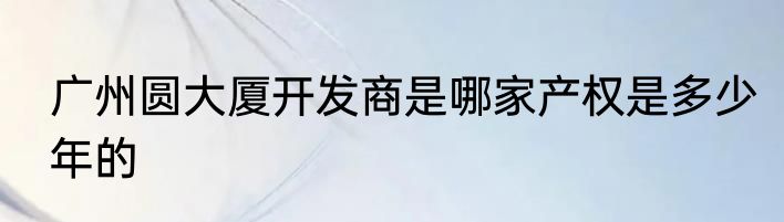 广州圆大厦开发商是哪家产权是多少年的
