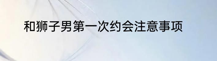 和狮子男第一次约会注意事项