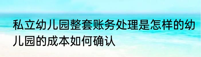 私立幼儿园整套账务处理是怎样的幼儿园的成本如何确认