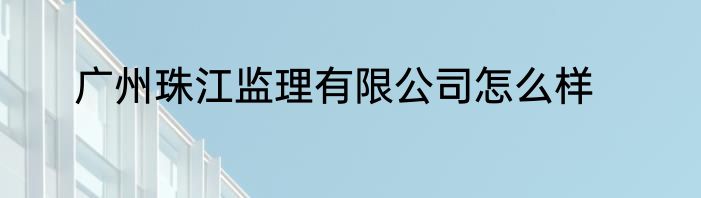 广州珠江监理有限公司怎么样