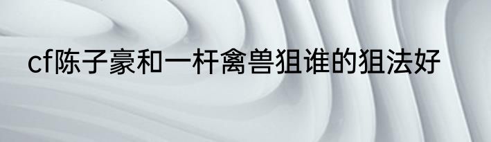 cf陈子豪和一杆禽兽狙谁的狙法好