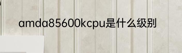 amda85600kcpu是什么级别
