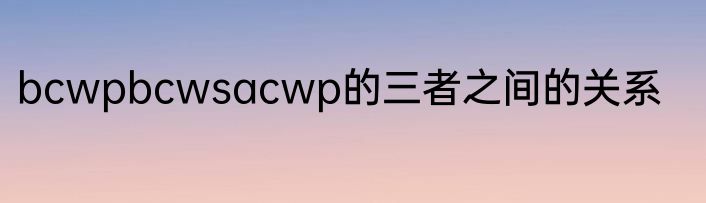 bcwpbcwsacwp的三者之间的关系