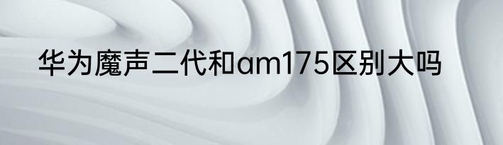 华为魔声二代和am175区别大吗