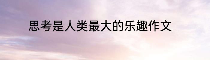 思考是人类最大的乐趣作文