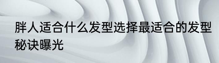 胖人适合什么发型选择最适合的发型秘诀曝光