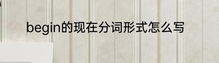 begin的现在分词形式怎么写