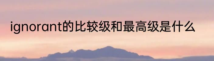 ignorant的比较级和最高级是什么