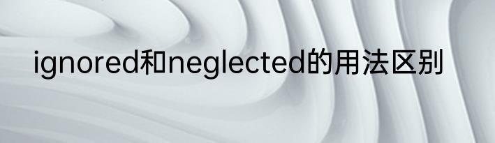ignored和neglected的用法区别