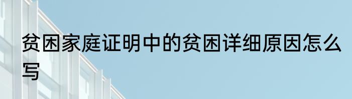 贫困家庭证明中的贫困详细原因怎么写