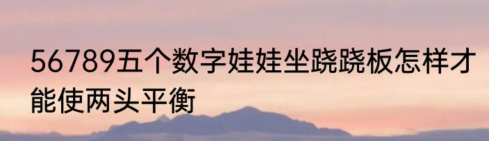 56789五个数字娃娃坐跷跷板怎样才能使两头平衡