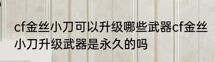 cf金丝小刀可以升级哪些武器cf金丝小刀升级武器是永久的吗