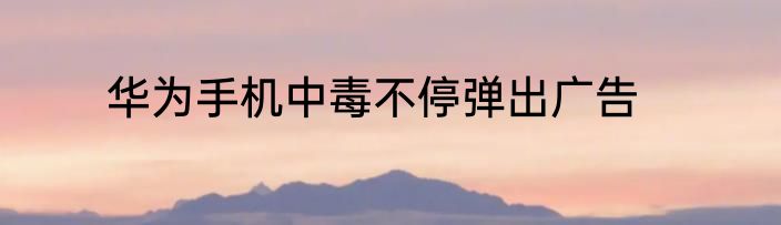 华为手机中毒不停弹出广告