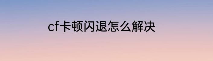 cf卡顿闪退怎么解决
