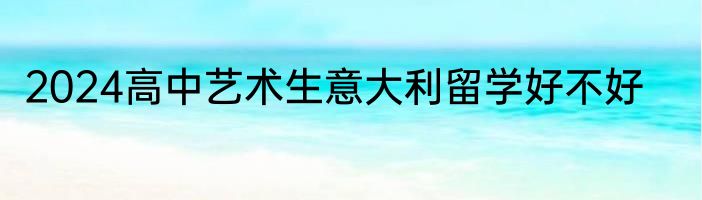 2024高中艺术生意大利留学好不好