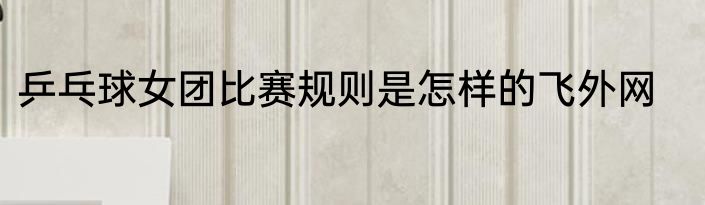 乒乓球女团比赛规则是怎样的飞外网