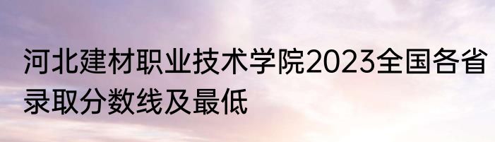 河北建材职业技术学院2023全国各省录取分数线及最低
