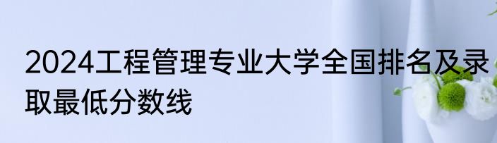 2024工程管理专业大学全国排名及录取最低分数线
