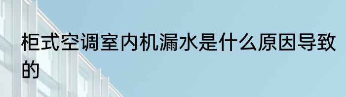 柜式空调室内机漏水是什么原因导致的