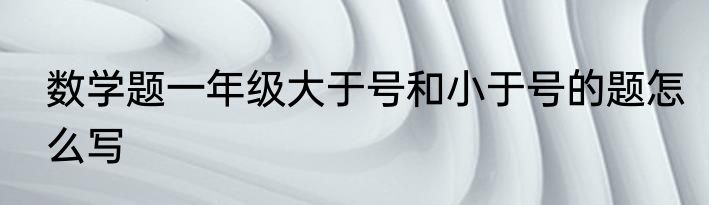 数学题一年级大于号和小于号的题怎么写