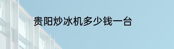 贵阳炒冰机多少钱一台
